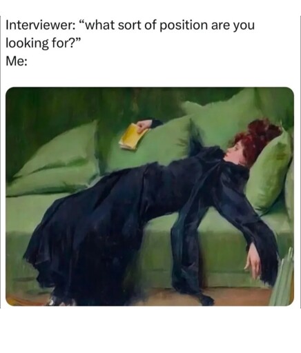 Meme format with the picture of what looks like an oil painting of a woman in black dress laying back luxuriously on a green couch with the text above it reading: "Interviewer: \"what sort of position are you looking for?\"\nMe:"