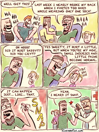 This is a comic strip:  Father is talking to a couple of friends. They are all laughing at his funny anecdote. Father: WELL GET THIS! LAST WEEK I NEARLY BROKE MY BACK WHEN I FARTED TOO HARD WHILE WEARING ONLY ONE SOCK!  His young daughter looks at her father worryingly. Daughter: OH NOOO! DID IT HURT DADDY?!? DID YOU CRY?!?  The father looks back at her lovingly. Father: YES SWEETY, IT HURT A LITTLE, BUT WHEN YOU’RE MY AGE, SMALL INJURIES AND LITTLE PAINS BECOME NORMAL.  Father: IT CAN HAPPEN JUST… LIKE… THAT. He snaps his finger with a loud snap to emphasize his words.  The father and his daughter are sitting in the emergency room. The doctor is checking out his broken finger. Father: YEAH, I HEARD IT SNAP.