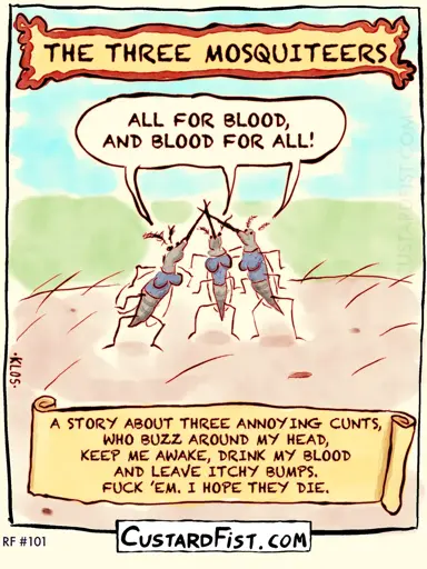 Title: The Three Mosquiteers Three mosquitoes are standing on a piece of human skin and they cross their proboscises in the air and shout out their motto: ALL FOR BLOOD, AND BLOOD FOR ALL! Caption says: A STORY ABOUT THREE ANNOYING CUNTS, WHO BUZZ AROUND MY HEAD, KEEP ME AWAKE, DRINK MY BLOOD AND LEAVE ITCHY BUMPS. FUCK ’EM. I HOPE THEY DIE.